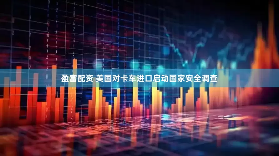 盈富配资 美国对卡车进口启动国家安全调查