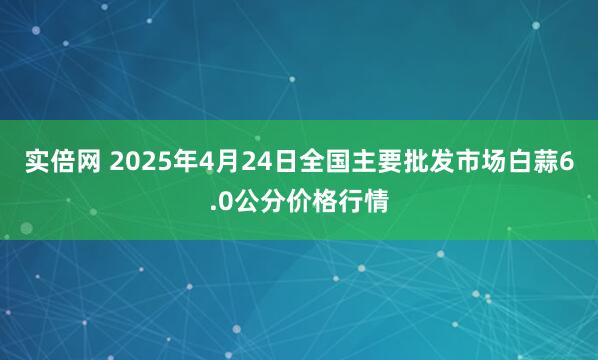 实倍网 2025年4月24日全国主要批发市场白蒜6.0公分价格行情