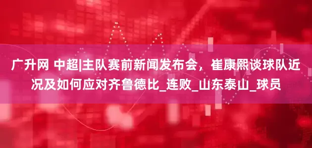广升网 中超|主队赛前新闻发布会，崔康熙谈球队近况及如何应对齐鲁德比_连败_山东泰山_球员