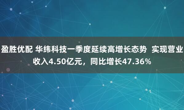盈胜优配 华纬科技一季度延续高增长态势  实现营业收入4.50亿元，同比增长47.36%