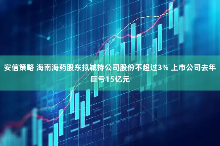 安信策略 海南海药股东拟减持公司股份不超过3% 上市公司去年巨亏15亿元