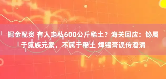 掘金配资 有人走私600公斤稀土？海关回应：铋属于氮族元素，不属于稀土 焊锡膏误传澄清