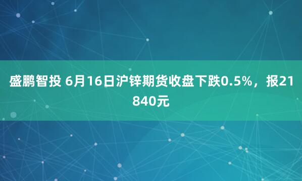 盛鹏智投 6月16日沪锌期货收盘下跌0.5%，报21840元