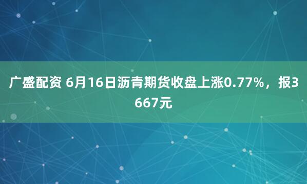 广盛配资 6月16日沥青期货收盘上涨0.77%，报3667元