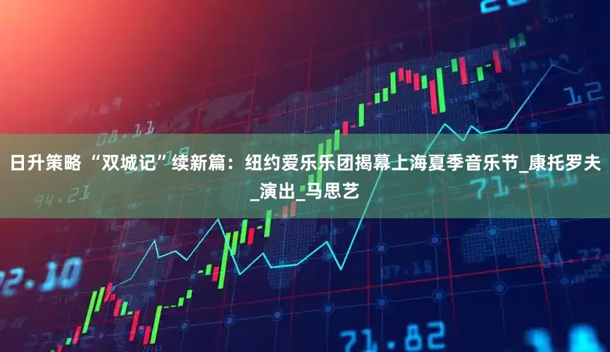 日升策略 “双城记”续新篇：纽约爱乐乐团揭幕上海夏季音乐节_康托罗夫_演出_马思艺