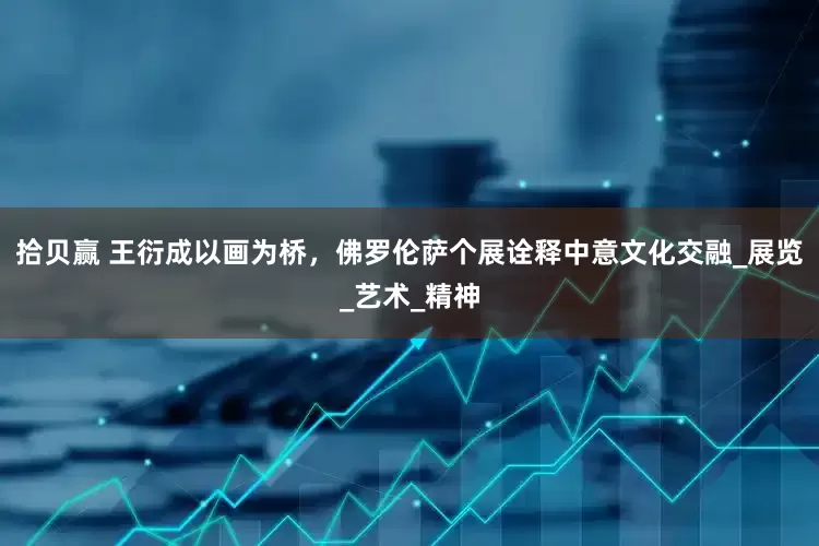 拾贝赢 王衍成以画为桥，佛罗伦萨个展诠释中意文化交融_展览_艺术_精神