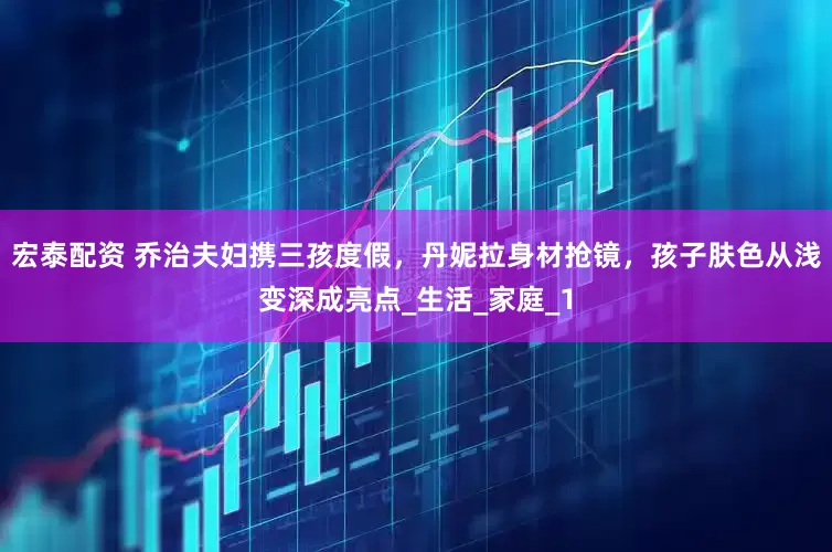 宏泰配资 乔治夫妇携三孩度假，丹妮拉身材抢镜，孩子肤色从浅变深成亮点_生活_家庭_1
