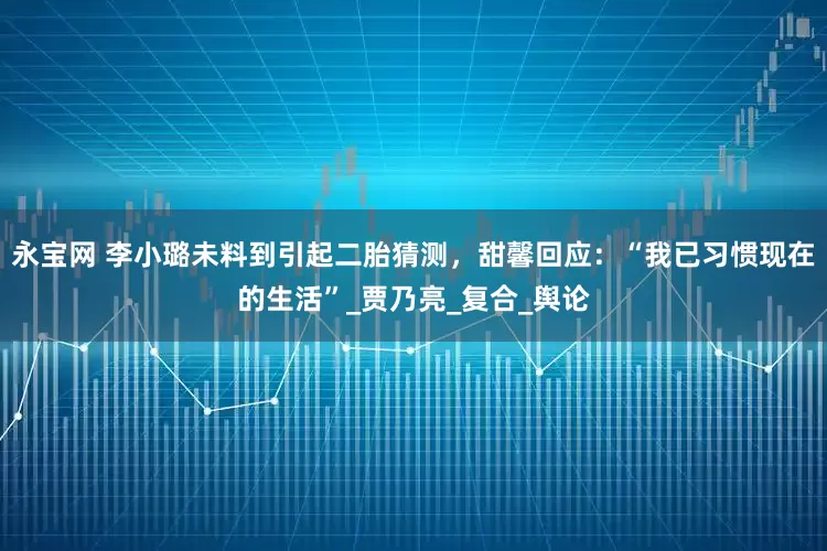 永宝网 李小璐未料到引起二胎猜测，甜馨回应：“我已习惯现在的生活”_贾乃亮_复合_舆论
