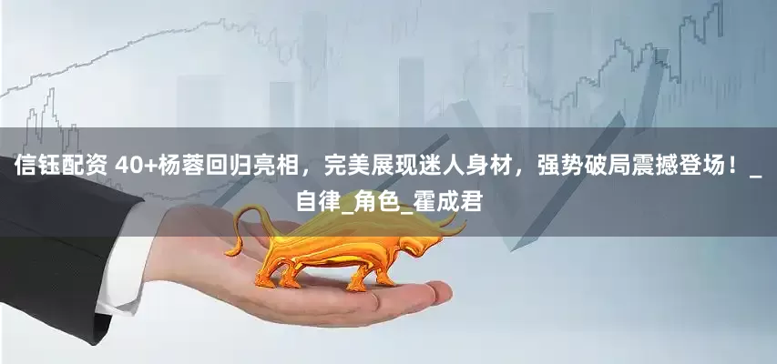 信钰配资 40+杨蓉回归亮相，完美展现迷人身材，强势破局震撼登场！_自律_角色_霍成君