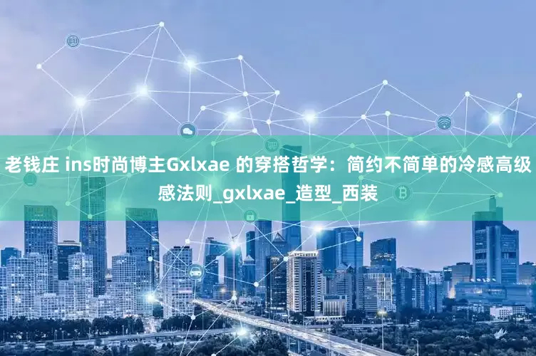 老钱庄 ins时尚博主Gxlxae 的穿搭哲学：简约不简单的冷感高级感法则_gxlxae_造型_西装