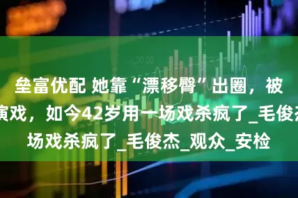 垒富优配 她靠“漂移臀”出圈，被骂15年不配演戏，如今42岁用一场戏杀疯了_毛俊杰_观众_安检