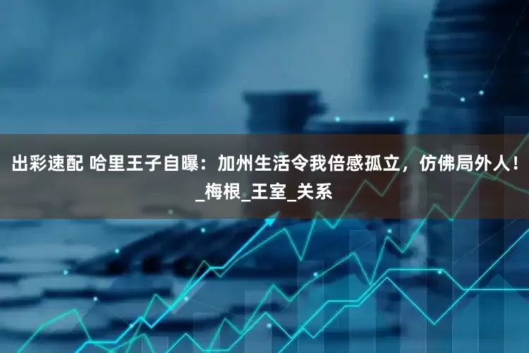 出彩速配 哈里王子自曝：加州生活令我倍感孤立，仿佛局外人！_梅根_王室_关系
