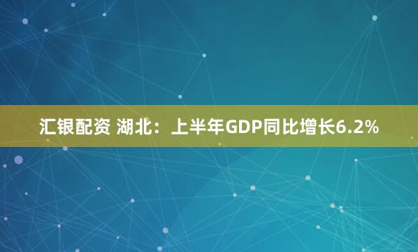 汇银配资 湖北：上半年GDP同比增长6.2%