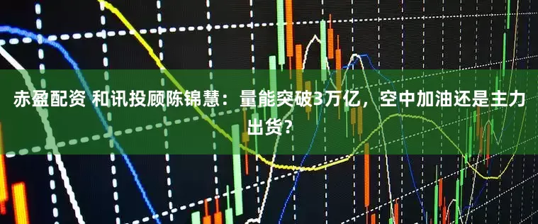 赤盈配资 和讯投顾陈锦慧：量能突破3万亿，空中加油还是主力出货？