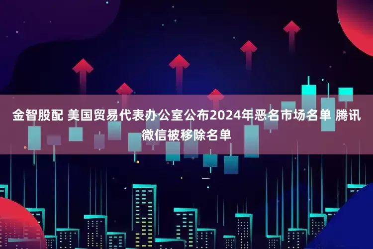 金智股配 美国贸易代表办公室公布2024年恶名市场名单 腾讯微信被移除名单