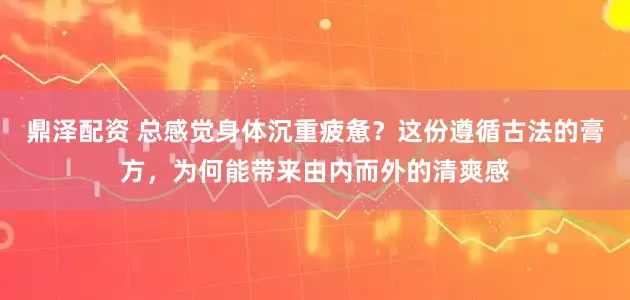 鼎泽配资 总感觉身体沉重疲惫？这份遵循古法的膏方，为何能带来由内而外的清爽感