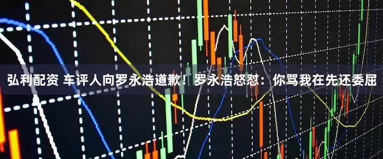 弘利配资 车评人向罗永浩道歉！罗永浩怒怼：你骂我在先还委屈